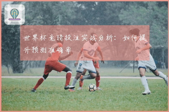 世界杯竞猜投注实战分析：如何提升预测准确率